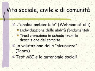 Vita sociale, civile e di comunità
L’”analisi ambientale” (Wehman et alii)
Individuazione delle abilità fondamentali
Trasformazione in scheda tramite
descrizione del compito
La valutazione della “sicurezza”
(Ianes)
Test ABI e le autonomie sociali
 