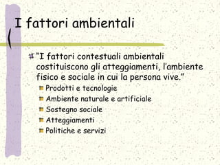 I fattori ambientali
“I fattori contestuali ambientali
costituiscono gli atteggiamenti, l’ambiente
fisico e sociale in cui la persona vive.”
Prodotti e tecnologie
Ambiente naturale e artificiale
Sostegno sociale
Atteggiamenti
Politiche e servizi
 