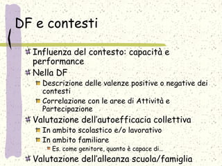 DF e contesti
Influenza del contesto: capacità e
performance
Nella DF
Descrizione delle valenze positive o negative dei
contesti
Correlazione con le aree di Attività e
Partecipazione
Valutazione dell’autoefficacia collettiva
In ambito scolastico e/o lavorativo
In ambito familiare
Es. come genitore, quanto è capace di…
Valutazione dell’alleanza scuola/famiglia
 