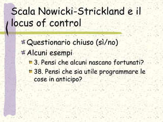 Scala Nowicki-Strickland e il
locus of control
Questionario chiuso (sì/no)
Alcuni esempi
3. Pensi che alcuni nascano fortunati?
38. Pensi che sia utile programmare le
cose in anticipo?
 