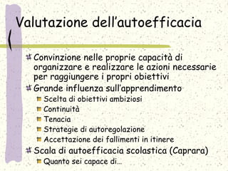 Valutazione dell’autoefficacia
Convinzione nelle proprie capacità di
organizzare e realizzare le azioni necessarie
per raggiungere i propri obiettivi
Grande influenza sull’apprendimento
Scelta di obiettivi ambiziosi
Continuità
Tenacia
Strategie di autoregolazione
Accettazione dei fallimenti in itinere
Scala di autoefficacia scolastica (Caprara)
Quanto sei capace di…
 