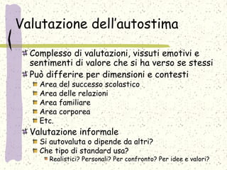 Valutazione dell’autostima
Complesso di valutazioni, vissuti emotivi e
sentimenti di valore che si ha verso se stessi
Può differire per dimensioni e contesti
Area del successo scolastico
Area delle relazioni
Area familiare
Area corporea
Etc.
Valutazione informale
Si autovaluta o dipende da altri?
Che tipo di standard usa?
Realistici? Personali? Per confronto? Per idee e valori?
 
