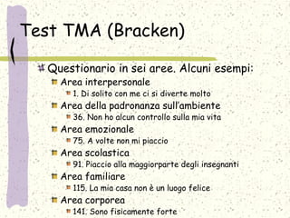 Test TMA (Bracken)
Questionario in sei aree. Alcuni esempi:
Area interpersonale
1. Di solito con me ci si diverte molto
Area della padronanza sull’ambiente
36. Non ho alcun controllo sulla mia vita
Area emozionale
75. A volte non mi piaccio
Area scolastica
91. Piaccio alla maggiorparte degli insegnanti
Area familiare
115. La mia casa non è un luogo felice
Area corporea
141. Sono fisicamente forte
 