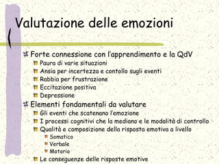 Valutazione delle emozioni
Forte connessione con l’apprendimento e la QdV
Paura di varie situazioni
Ansia per incertezza e contollo sugli eventi
Rabbia per frustrazione
Eccitazione positiva
Depressione
Elementi fondamentali da valutare
Gli eventi che scatenano l’emozione
I processi cognitivi che la mediano e le modalità di controllo
Qualità e composizione della risposta emotiva a livello
Somatico
Verbale
Motorio
Le conseguenze delle risposte emotive
 