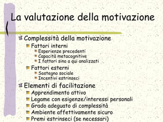 La valutazione della motivazione
Complessità della motivazione
Fattori interni
Esperienze precedenti
Capacità metacognitive
I fattori sino a qui analizzati
Fattori esterni
Sostegno sociale
Incentivi estrinseci
Elementi di facilitazione
Apprendimento attivo
Legame con esigenze/interessi personali
Grado adeguato di complessità
Ambiente affettivamente sicuro
Premi estrinseci (se necessari)
 