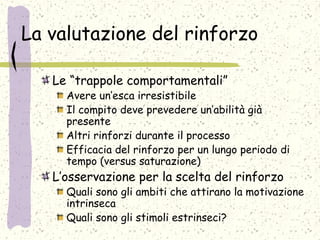 La valutazione del rinforzo
Le “trappole comportamentali”
Avere un’esca irresistibile
Il compito deve prevedere un’abilità già
presente
Altri rinforzi durante il processo
Efficacia del rinforzo per un lungo periodo di
tempo (versus saturazione)
L’osservazione per la scelta del rinforzo
Quali sono gli ambiti che attirano la motivazione
intrinseca
Quali sono gli stimoli estrinseci?
 