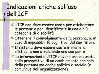 Indicazioni etiche sull’uso
dell’ICF
L’ICF non deve essere usato per etichettare
le persone o per identificarle in una o più
categorie di disabilità
Ottenere il coinvolgimento della persona, o, in
caso di impossibilità cognitiva, del suo tutore
Il sistema deve essere usato in maniera
olistica, e non stralciando una sua parte
Le informazioni dell’ICF devono essere usate
nella prospettiva di un cambiamento non solo
della persona ma anche politico e sociale (e
comunque dell’organizzazione)
 