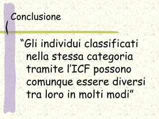 Conclusione
“Gli individui classificati
nella stessa categoria
tramite l’ICF possono
comunque essere diversi
tra loro in molti modi”
 