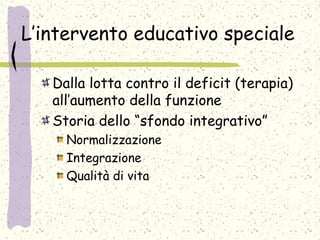 L’intervento educativo speciale
Dalla lotta contro il deficit (terapia)
all’aumento della funzione
Storia dello “sfondo integrativo”
Normalizzazione
Integrazione
Qualità di vita
 