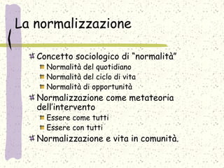 La normalizzazione
Concetto sociologico di “normalità”
Normalità del quotidiano
Normalità del ciclo di vita
Normalità di opportunità
Normalizzazione come metateoria
dell’intervento
Essere come tutti
Essere con tutti
Normalizzazione e vita in comunità.
 