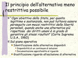 Il principio dell’alternativa meno
restrittiva possibile
“Ogni obiettivo dello Stato, per quanto
legittimo e sostanziale, non può tuttavia essere
perseguito con mezzi restrittivi delle libertà
personali, quando anche una alternativa più
rispettosa dei diritti umani è in grado di
garantire gli stessi risultati” (Corte Suprema
U.S.A., 1960)
Sul piano operativo
Identificazione delle alternative disponibili
Disponibilità di un continuum di soluzioni
Documentazione approfondita al riguardo
Giustificazione riguardo all’esclusione di alternative
 