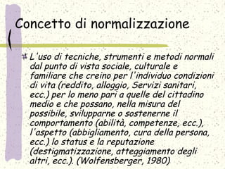 Concetto di normalizzazione
L'uso di tecniche, strumenti e metodi normali
dal punto di vista sociale, culturale e
familiare che creino per l'individuo condizioni
di vita (reddito, alloggio, Servizi sanitari,
ecc.) per lo meno pari a quelle del cittadino
medio e che possano, nella misura del
possibile, svilupparne o sostenerne il
comportamento (abilità, competenze, ecc.),
l'aspetto (abbigliamento, cura della persona,
ecc.) lo status e la reputazione
(destigmatizzazione, atteggiamento degli
altri, ecc.). (Wolfensberger, 1980)
 