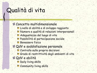 Qualità di vita
Concetto multidimensionale
Livello di abilità e di sviluppo raggiunto
Numero e qualità di relazioni interpersonali
Adeguatezza del luogo di vita
Possibilità di partecipazione sociale
Benessere fisico
QdV e soddisfazione personale
Controllo sulle proprie decisioni
Grado di restrittività degli ambienti di vita
QdV e abilità
Daily living skills
Community living skills
 