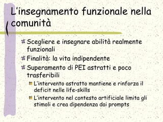 L’insegnamento funzionale nella
comunità
Scegliere e insegnare abilità realmente
funzionali
Finalità: la vita indipendente
Superamento di PEI astratti e poco
trasferibili
L’intervento astratto mantiene e rinforza il
deficit nelle life-skills
L’intervento nel contesto artificiale limita gli
stimoli e crea dipendenza dai prompts
 