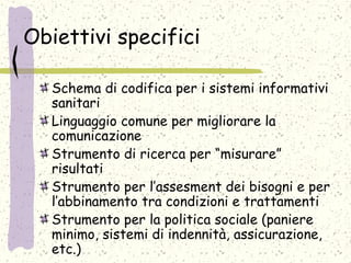 Obiettivi specifici
Schema di codifica per i sistemi informativi
sanitari
Linguaggio comune per migliorare la
comunicazione
Strumento di ricerca per “misurare”
risultati
Strumento per l’assesment dei bisogni e per
l’abbinamento tra condizioni e trattamenti
Strumento per la politica sociale (paniere
minimo, sistemi di indennità, assicurazione,
etc.)
 