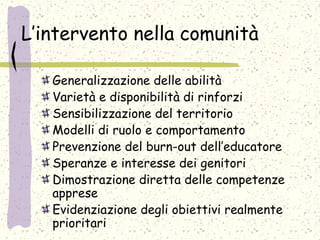 L’intervento nella comunità
Generalizzazione delle abilità
Varietà e disponibilità di rinforzi
Sensibilizzazione del territorio
Modelli di ruolo e comportamento
Prevenzione del burn-out dell’educatore
Speranze e interesse dei genitori
Dimostrazione diretta delle competenze
apprese
Evidenziazione degli obiettivi realmente
prioritari
 