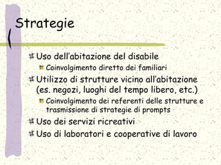 Strategie
Uso dell’abitazione del disabile
Coinvolgimento diretto dei familiari
Utilizzo di strutture vicino all’abitazione
(es. negozi, luoghi del tempo libero, etc.)
Coinvolgimento dei referenti delle strutture e
trasmissione di strategie di prompts
Uso dei servizi ricreativi
Uso di laboratori e cooperative di lavoro
 