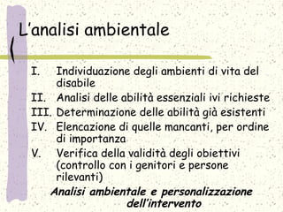 L’analisi ambientale
I. Individuazione degli ambienti di vita del
disabile
II. Analisi delle abilità essenziali ivi richieste
III. Determinazione delle abilità già esistenti
IV. Elencazione di quelle mancanti, per ordine
di importanza
V. Verifica della validità degli obiettivi
(controllo con i genitori e persone
rilevanti)
Analisi ambientale e personalizzazione
dell’intervento
 