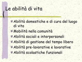 Le abilità di vita
Abilità domestiche e di cura del luogo
di vita
Mobilità nella comunità
Abilità sociali e interpersonali
Abilità di gestione del tempo libero
Abilità pre-lavorative e lavorative
Abilità scolastiche funzionali
 
