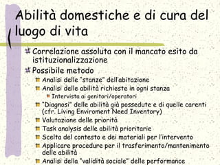 Abilità domestiche e di cura del
luogo di vita
Correlazione assoluta con il mancato esito da
istituzionalizzazione
Possibile metodo
Analisi delle “stanze” dell’abitazione
Analisi delle abilità richieste in ogni stanza
Intervista ai genitori/operatori
“Diagnosi” delle abilità già possedute e di quelle carenti
(cfr. Living Enviroment Need Inventory)
Valutazione delle priorità
Task analysis delle abilità prioritarie
Scelta del contesto e dei materiali per l’intervento
Applicare procedure per il trasferimento/mantenimento
delle abilità
Analisi della “validità sociale” delle performance
 