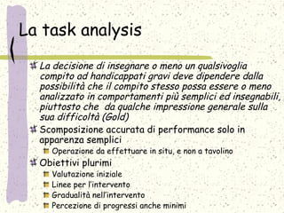 La task analysis
La decisione di insegnare o meno un qualsivoglia
compito ad handicappati gravi deve dipendere dalla
possibilità che il compito stesso possa essere o meno
analizzato in comportamenti più semplici ed insegnabili,
piuttosto che da qualche impressione generale sulla
sua difficoltà (Gold)
Scomposizione accurata di performance solo in
apparenza semplici
Operazione da effettuare in situ, e non a tavolino
Obiettivi plurimi
Valutazione iniziale
Linee per l’intervento
Gradualità nell’intervento
Percezione di progressi anche minimi
 