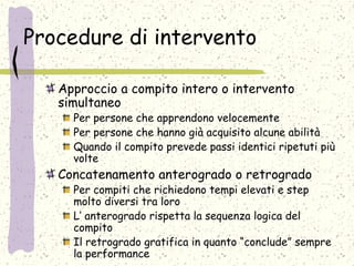 Procedure di intervento
Approccio a compito intero o intervento
simultaneo
Per persone che apprendono velocemente
Per persone che hanno già acquisito alcune abilità
Quando il compito prevede passi identici ripetuti più
volte
Concatenamento anterogrado o retrogrado
Per compiti che richiedono tempi elevati e step
molto diversi tra loro
L’ anterogrado rispetta la sequenza logica del
compito
Il retrogrado gratifica in quanto “conclude” sempre
la performance
 