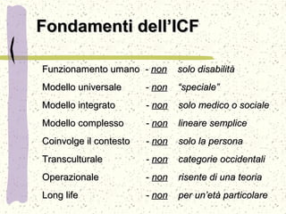 Fondamenti dell’ICFFondamenti dell’ICF
Funzionamento umanoFunzionamento umano -- nonnon solo disabilitàsolo disabilità
Modello universaleModello universale -- nonnon “speciale”“speciale”
Modello integratoModello integrato -- nonnon solo medico o socialesolo medico o sociale
Modello complessoModello complesso -- nonnon lineare semplicelineare semplice
Coinvolge il contestoCoinvolge il contesto -- nonnon solo la personasolo la persona
TransculturaleTransculturale -- nonnon categorie occidentalicategorie occidentali
OperazionaleOperazionale -- nonnon risente di una teoriarisente di una teoria
Long lifeLong life -- nonnon per un’età particolareper un’età particolare
 