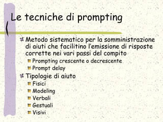 Le tecniche di prompting
Metodo sistematico per la somministrazione
di aiuti che facilitino l’emissione di risposte
corrette nei vari passi del compito
Prompting crescente o decrescente
Prompt delay
Tipologie di aiuto
Fisici
Modeling
Verbali
Gestuali
Visivi
 