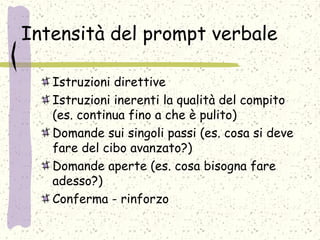 Intensità del prompt verbale
Istruzioni direttive
Istruzioni inerenti la qualità del compito
(es. continua fino a che è pulito)
Domande sui singoli passi (es. cosa si deve
fare del cibo avanzato?)
Domande aperte (es. cosa bisogna fare
adesso?)
Conferma - rinforzo
 