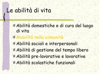 Le abilità di vita
Abilità domestiche e di cura del luogo
di vita
Mobilità nella comunità
Abilità sociali e interpersonali
Abilità di gestione del tempo libero
Abilità pre-lavorative e lavorative
Abilità scolastiche funzionali
 