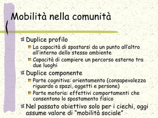 Mobilità nella comunità
Duplice profilo
La capacità di spostarsi da un punto all’altro
all’interno dello stesso ambiente
Capacità di compiere un percorso esterno tra
due luoghi
Duplice componente
Parte cognitiva: orientamento (consapevolezza
riguardo a spazi, oggetti e persone)
Parte motoria: effettivi comportamenti che
consentono lo spostamento fisico
Nel passato obiettivo solo per i ciechi, oggi
assume valore di “mobilità sociale”
 
