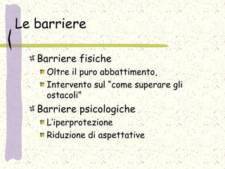 Le barriere
Barriere fisiche
Oltre il puro abbattimento,
Intervento sul “come superare gli
ostacoli”
Barriere psicologiche
L’iperprotezione
Riduzione di aspettative
 