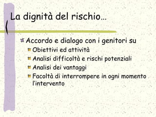 La dignità del rischio…
Accordo e dialogo con i genitori su
Obiettivi ed attività
Analisi difficoltà e rischi potenziali
Analisi dei vantaggi
Facoltà di interrompere in ogni momento
l’intervento
 