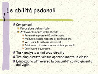 Le abilità pedonali
Componenti
Percezione del pericolo
Attraversamento della strada
Fermarsi in prossimità dell’incrocio
Produrre singole risposte di osservazione
Verificare la distanza dei veicoli
Iniziare ad attraversare su strisce pedonali
Continuare a guardare
Task analysis e rinforzo diretto
Training diretto versus apprendimento in classe
Educazione attraverso la comunità: coinvolgimento
del vigile
 