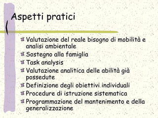 Aspetti pratici
Valutazione del reale bisogno di mobilità e
analisi ambientale
Sostegno alla famiglia
Task analysis
Valutazione analitica delle abilità già
possedute
Definizione degli obiettivi individuali
Procedure di istruzione sistematica
Programmazione del mantenimento e della
generalizzazione
 