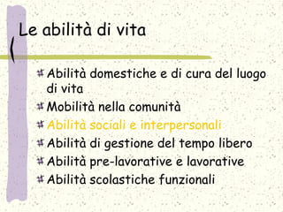 Le abilità di vita
Abilità domestiche e di cura del luogo
di vita
Mobilità nella comunità
Abilità sociali e interpersonali
Abilità di gestione del tempo libero
Abilità pre-lavorative e lavorative
Abilità scolastiche funzionali
 