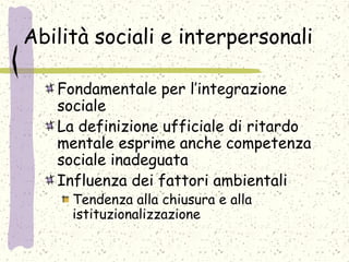 Abilità sociali e interpersonali
Fondamentale per l’integrazione
sociale
La definizione ufficiale di ritardo
mentale esprime anche competenza
sociale inadeguata
Influenza dei fattori ambientali
Tendenza alla chiusura e alla
istituzionalizzazione
 