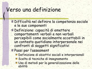 Verso una definizione
Difficoltà nel definire la competenza sociale
e le sue componenti
Definizione: capacità di emettere
comportamenti verbali e non verbali
percepibili come socialmente accettabili in
un contesto quotidiano interpersonale nei
confronti di soggetti significativi
Passi per l’assesment
Definizione di obiettivi sociali e interpersonali
Scelta di tecniche di insegnamento
Uso di metodi per la generalizzazione delle
abilità
 