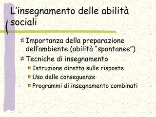 L’insegnamento delle abilità
sociali
Importanza della preparazione
dell’ambiente (abilità “spontanee”)
Tecniche di insegnamento
Istruzione diretta sulle risposte
Uso delle conseguenze
Programmi di insegnamento combinati
 