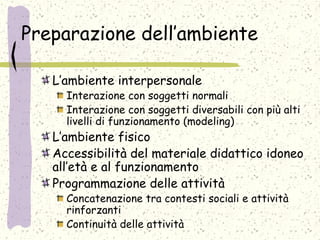 Preparazione dell’ambiente
L’ambiente interpersonale
Interazione con soggetti normali
Interazione con soggetti diversabili con più alti
livelli di funzionamento (modeling)
L’ambiente fisico
Accessibilità del materiale didattico idoneo
all’età e al funzionamento
Programmazione delle attività
Concatenazione tra contesti sociali e attività
rinforzanti
Continuità delle attività
 