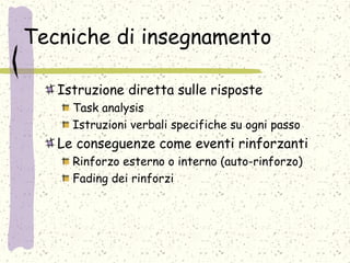 Tecniche di insegnamento
Istruzione diretta sulle risposte
Task analysis
Istruzioni verbali specifiche su ogni passo
Le conseguenze come eventi rinforzanti
Rinforzo esterno o interno (auto-rinforzo)
Fading dei rinforzi
 