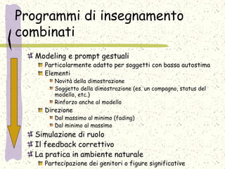 Programmi di insegnamento
combinati
Modeling e prompt gestuali
Particolarmente adatto per soggetti con bassa autostima
Elementi
Novità della dimostrazione
Soggetto della dimostrazione (es. un compagno, status del
modello, etc.)
Rinforzo anche al modello
Direzione
Dal massimo al minimo (fading)
Dal minimo al massimo
Simulazione di ruolo
Il feedback correttivo
La pratica in ambiente naturale
Partecipazione dei genitori o figure significative
 