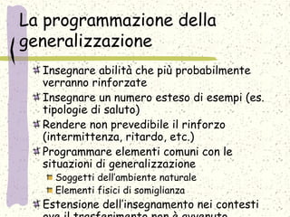 La programmazione della
generalizzazione
Insegnare abilità che più probabilmente
verranno rinforzate
Insegnare un numero esteso di esempi (es.
tipologie di saluto)
Rendere non prevedibile il rinforzo
(intermittenza, ritardo, etc.)
Programmare elementi comuni con le
situazioni di generalizzazione
Soggetti dell’ambiente naturale
Elementi fisici di somiglianza
Estensione dell’insegnamento nei contesti
 