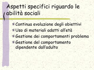 Aspetti specifici riguardo le
abilità sociali
Continua evoluzione degli obiettivi
Uso di materiali adatti all’età
Gestione dei comportamenti problema
Gestione del comportamento
dipendente dall’adulto
 