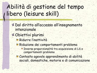 Abilità di gestione del tempo
libero (leisure skill)
Dal diritto all’accesso all’insegnamento
intenzionale
Obiettivi plurimi
Ridurre l’inattività
Riduzione dei comportamenti problema
Inversa proporzionalità tra acquisizione di LS e
comportamenti problema
Contesto agevole apprendimento di abilità
sociali, domestiche, motorie e di comunicazione
 