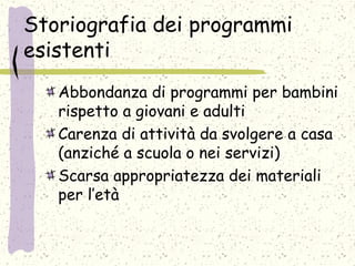 Storiografia dei programmi
esistenti
Abbondanza di programmi per bambini
rispetto a giovani e adulti
Carenza di attività da svolgere a casa
(anziché a scuola o nei servizi)
Scarsa appropriatezza dei materiali
per l’età
 