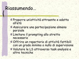 Riassumendo…
Proporre un’attività attraente e adatta
all’età
Assicurare una partecipazione almeno
parziale
Limitare il prompting allo stretto
necessario
Offrire un repertorio di attività fattibili
con un grado minimo o nullo di supervisione
Valutare le LS attraverso task analysis e
altre tecniche
 