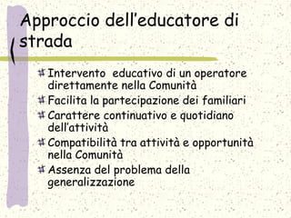 Approccio dell’educatore di
strada
Intervento educativo di un operatore
direttamente nella Comunità
Facilita la partecipazione dei familiari
Carattere continuativo e quotidiano
dell’attività
Compatibilità tra attività e opportunità
nella Comunità
Assenza del problema della
generalizzazione
 