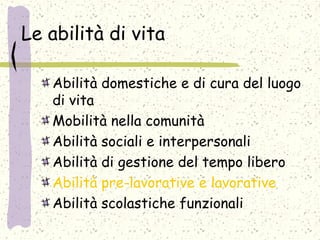 Le abilità di vita
Abilità domestiche e di cura del luogo
di vita
Mobilità nella comunità
Abilità sociali e interpersonali
Abilità di gestione del tempo libero
Abilità pre-lavorative e lavorative
Abilità scolastiche funzionali
 
