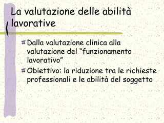 La valutazione delle abilità
lavorative
Dalla valutazione clinica alla
valutazione del “funzionamento
lavorativo”
Obiettivo: la riduzione tra le richieste
professionali e le abilità del soggetto
 
